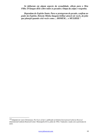 Se falharam em algum aspecto da sexualidade, olhem para o Meu
                Filho. O Sangue dEle cobre todos os pecados e limpa da culpa e vergonha.

                   Dependam do Espírito Santo. Para se protegerem do pecado, confiem no
                poder do Espírito. Deixem Minha Imagem brilhar através de vocês, do jeito
                que planejei quando criei vocês como… HOMEM… e MULHER.142




142
    Adaptado de: Larry Christenson, The Facts of Life 2, publicado no boletim International Lutheran Renewal
(International Lutheran Renewal Center: Minneapolis-EUA, junho de 1992). Traduzido e usado com a permissão do
autor.



                                         www.juliosevero.com                                                    68
 