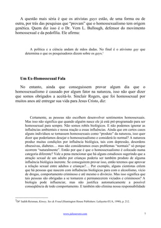 A questão mais séria é que os ativistas gays estão, de uma forma ou de
outra, por trás das pesquisas que “provam” que o homossexualismo tem origem
genética. Quem diz isso é o Dr. Vern L. Bullough, defensor do movimento
homossexual e da pedofilia. Ele afirma:



           A política e a ciência andam de mãos dadas. No final é o ativismo gay que
        determina o que os pesquisadores dizem sobre os gays.2




    Um Ex-Homossexual Fala

  No entanto, ainda que conseguissem provar algum dia que o
homossexualismo é causado por algum fator na natureza, isso não quer dizer
que somos obrigados a aceitá-lo. Sinclair Rogers, que foi homossexual por
muitos anos até entregar sua vida para Jesus Cristo, diz:



            Certamente, as pessoas não escolhem desenvolver sentimentos homossexuais.
        Mas isso não significa que quando alguém nasce ele já está pré-programado para ser
        homossexual para sempre. Não somos robôs biológicos. E não podemos ignorar as
        influências ambientais e nossa reação a essas influências. Ainda que em certos casos
        alguns indivíduos se tornassem homossexuais como “produto” da natureza, isso quer
        dizer que poderíamos desejar o homossexualismo e considerá-lo normal? A natureza
        produz muitas condições por influência biológica, tais com depressão, desordens
        obsessivas, diabetes… mas não consideramos esses problemas “normais” só porque
        ocorrem “naturalmente”. Então por que é que o homossexualismo é colocado numa
        categoria diferente? Vale a pena mencionar que há alguns estudiosos sugerindo que a
        atração sexual de um adulto por crianças poderia ser também produto de alguma
        influência biológica inerente. Se conseguirem provar isso, então teremos que aprovar
        a relação sexual entre adultos e crianças?… Por exemplo, alguns cientistas crêem
        que há pessoas que nascem com influências biológicas para com o alcoolismo, vício
        de drogas, comportamento criminoso e até mesmo o divórcio. Mas isso significa que
        tais pessoas são obrigadas a se tornarem e permanecerem viciados e criminosos? A
        biologia pode influenciar, mas não justifica automaticamente a possível
        conseqüência de todo comportamento. E também não elimina nossa responsabilidade


2
 Drª Judith Reisman, Kinsey, Sex & Fraud (Huntington House Publishers: Lafayette-EUA, 1990), p. 212.



                                         www.juliosevero.com                                           7
 