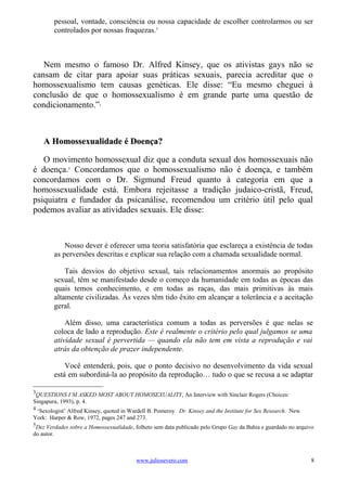 pessoal, vontade, consciência ou nossa capacidade de escolher controlarmos ou ser
        controlados por nossas fraquezas.3



   Nem mesmo o famoso Dr. Alfred Kinsey, que os ativistas gays não se
cansam de citar para apoiar suas práticas sexuais, parecia acreditar que o
homossexualismo tem causas genéticas. Ele disse: “Eu mesmo cheguei à
conclusão de que o homossexualismo é em grande parte uma questão de
condicionamento.”          4




    A Homossexualidade é Doença?

   O movimento homossexual diz que a conduta sexual dos homossexuais não
é doença.5 Concordamos que o homossexualismo não é doença, e também
concordamos com o Dr. Sigmund Freud quanto à categoria em que a
homossexualidade está. Embora rejeitasse a tradição judaico-cristã, Freud,
psiquiatra e fundador da psicanálise, recomendou um critério útil pelo qual
podemos avaliar as atividades sexuais. Ele disse:



            Nosso dever é oferecer uma teoria satisfatória que esclareça a existência de todas
        as perversões descritas e explicar sua relação com a chamada sexualidade normal.

            Tais desvios do objetivo sexual, tais relacionamentos anormais ao propósito
        sexual, têm se manifestado desde o começo da humanidade em todas as épocas das
        quais temos conhecimento, e em todas as raças, das mais primitivas às mais
        altamente civilizadas. Às vezes têm tido êxito em alcançar a tolerância e a aceitação
        geral.

            Além disso, uma característica comum a todas as perversões é que nelas se
        coloca de lado a reprodução. Este é realmente o critério pelo qual julgamos se uma
        atividade sexual é pervertida — quando ela não tem em vista a reprodução e vai
        atrás da obtenção de prazer independente.

            Você entenderá, pois, que o ponto decisivo no desenvolvimento da vida sexual
        está em subordiná-la ao propósito da reprodução… tudo o que se recusa a se adaptar

3
 QUESTIONS I’M ASKED MOST ABOUT HOMOSEXUALITY, An Interview with Sinclair Rogers (Choices:
Singapura, 1993), p. 4.
4
 ‘Sexologist’ Alfred Kinsey, quoted in Wardell B. Pomeroy. Dr. Kinsey and the Institute for Sex Research. New
York: Harper & Row, 1972, pages 247 and 273.
5
 Dez Verdades sobre a Homossexualidade, folheto sem data publicado pelo Grupo Gay da Bahia e guardado no arquivo
do autor.



                                          www.juliosevero.com                                                   8
 