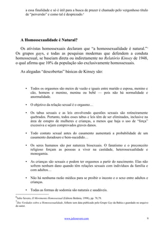 a essa finalidade e só é útil para a busca de prazer é chamado pelo vergonhoso título
        de “perversão” e como tal é desprezado.6




    A Homossexualidade é Natural?

   Os ativistas homossexuais declaram que “a homossexualidade é natural.”7
Os grupos gays, e todas as pesquisas modernas que defendem a conduta
homossexual, se baseiam direta ou indiretamente no Relatório Kinsey de 1948,
o qual afirma que 10% da população são exclusivamente homossexuais.

    As alegadas “descobertas” básicas de Kinsey são:



        •   Todos os orgasmos são meios de vazão e iguais entre marido e esposa, menino e
            cão, homem e menino, menina ou bebê — pois não há normalidade e
            anormalidade.

        •   O objetivo da relação sexual é o orgasmo…

        •   Os tabus sexuais e as leis envolvendo questões sexuais são rotineiramente
            quebrados. Portanto, todos esses tabus e leis têm de ser eliminados, inclusive na
            área de estupro de mulheres e crianças, a menos que haja o uso de “força”
            excessiva e sejam comprovados graves danos.

        •   Todo contato sexual antes do casamento aumentará a probabilidade de um
            casamento duradouro e bem-sucedido…

        •   Os seres humanos são por natureza bissexuais. O fanatismo e o preconceito
            religioso forçam as pessoas a viver na castidade, heterossexualidade e
            monogamia.

        •   As crianças são sexuais e podem ter orgasmos a partir do nascimento. Elas não
            sofrem nenhum dano quando têm relações sexuais com indivíduos da família e
            com adultos…

        •   Não há nenhuma razão médica para se proibir o incesto e o sexo entre adultos e
            crianças.

        •   Todas as formas de sodomia são naturais e saudáveis.
6
 Julio Severo, O Movimento Homossexual (Editora Betânia, 1998), pp. 78,79.
7
 Dez Verdades sobre a Homossexualidade, folheto sem data publicado pelo Grupo Gay da Bahia e guardado no arquivo
do autor.



                                         www.juliosevero.com                                                  9
 
