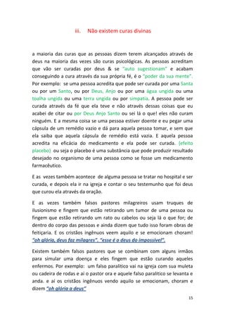 15
iii. Não existem curas divinas
a maioria das curas que as pessoas dizem terem alcançados através de
deus na maioria das vezes são curas psicológicas. As pessoas acreditam
que vão ser curadas por deus & se “auto sugestionam” e acabam
conseguindo a cura através da sua própria fé, é o “poder da sua mente”.
Por exemplo: se uma pessoa acredita que pode ser curada por uma Santa
ou por um Santo, ou por Deus, Anjo ou por uma água ungida ou uma
toalha ungida ou uma terra ungida ou por simpatia. A pessoa pode ser
curada através da fé que ela teve e não através dessas coisas que eu
acabei de citar ou por Deus Anjo Santo ou sei lá o que! eles não curam
ninguém. E a mesma coisa se uma pessoa estiver doente e eu pegar uma
cápsula de um remédio vazio e dá para aquela pessoa tomar, e sem que
ela saiba que aquela cápsula de remédio está vazia. E aquela pessoa
acredita na eficácia do medicamento e ela pode ser curada. {efeito
placebo} ou seja o placebo é uma substância que pode produzir resultado
desejado no organismo de uma pessoa como se fosse um medicamento
farmacêutico.
E as vezes também acontece de alguma pessoa se tratar no hospital e ser
curada, e depois ela ir na igreja e contar o seu testemunho que foi deus
que curou ela através da oração.
E as vezes também falsos pastores milagreiros usam truques de
ilusionismo e fingem que estão retirando um tumor de uma pessoa ou
fingem que estão retirando um rato ou cabelos ou seja lá o que for; de
dentro do corpo das pessoas e ainda dizem que tudo isso foram obras de
feitiçaria. E os cristãos ingênuos veem aquilo e se emocionam choram!
“oh glória, deus faz milagres”. “esse é o deus do impossível”.
Existem também falsos pastores que se combinam com alguns irmãos
para simular uma doença e eles fingem que estão curando aqueles
enfermos. Por exemplo: um falso paralitico vai na igreja com sua muleta
ou cadeira de rodas e aí o pastor ora e aquele falso paralitico se levanta e
anda. e aí os cristãos ingênuos vendo aquilo se emocionam, choram e
dizem “oh glória a deus”
 