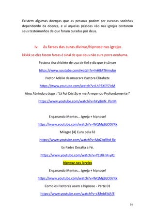 16
Existem algumas doenças que as pessoas podem ser curadas sozinhas
dependendo da doença, e aí aquelas pessoas vão nas igrejas contarem
seus testemunhos de que foram curadas por deus.
iv. As farsas das curas divinas/hipnose nas igrejas
kkkkk se eles fazem farsas é sinal de que deus não cura porra nenhuma.
Pastora tira chiclete de uva de fiel e diz que é câncer
https://www.youtube.com/watch?v=lvHBATHmubo
Pastor Adelio desmascara Pastora Elizabete
https://www.youtube.com/watch?v=LhP3XEY7IcM
Ateu Abrindo o Jogo : "Já Fui Cristão e me Arrependo Profundamente!"
https://www.youtube.com/watch?v=hYy8mN_PsnM
Enganando Mentes... Igreja + hipnose!
https://www.youtube.com/watch?v=WQMgBLOD7Rk
Milagre [4] Cura pela Fé
https://www.youtube.com/watch?v=MuZcqRhd-8g
Ex Padre Desafia a Fé.
https://www.youtube.com/watch?v=YCUlFnR-yiQ
hipnose nas igrejas
Enganando Mentes... Igreja + hipnose!
https://www.youtube.com/watch?v=WQMgBLOD7Rk
Como os Pastores usam a hipnose - Parte 01
https://www.youtube.com/watch?v=c38nbEIdAfE
 
