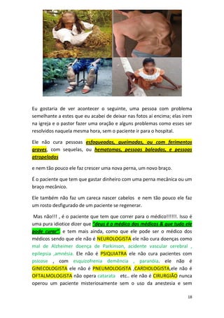 18
Eu gostaria de ver acontecer o seguinte, uma pessoa com problema
semelhante a estes que eu acabei de deixar nas fotos aí encima; elas irem
na igreja e o pastor fazer uma oração e alguns problemas como esses ser
resolvidos naquela mesma hora, sem o paciente ir para o hospital.
Ele não cura pessoas esfaqueadas, queimadas, ou com ferimentos
graves, com sequelas, ou hematomas, pessoas baleadas, e pessoas
atropeladas
e nem tão pouco ele faz crescer uma nova perna, um novo braço.
É o paciente que tem que gastar dinheiro com uma perna mecânica ou um
braço mecânico.
Ele também não faz um careca nascer cabelos e nem tão pouco ele faz
um rosto desfigurado de um paciente se regenerar.
Mas não!!! , é o paciente que tem que correr para o médico!!!!!!. Isso é
uma pura idiotice dizer que “deus é o médico dos médicos & que tudo ele
pode curar”. e tem mais ainda, como que ele pode ser o médico dos
médicos sendo que ele não é NEUROLOGISTA ele não cura doenças como
mal de Alzheimer doença de Parkinson, acidente vascular cerebral ,
epilepsia ,amnésia. Ele não é PSIQUIATRA ele não cura pacientes com
psicose , com esquizofrenia demência , paranóia. ele não é
GINECOLOGISTA ele não é PNEUMOLOGISTA ,CARDIOLOGISTA,ele não é
OFTALMOLOGISTA não opera catarata etc.. ele não é CIRURGIÃO nunca
operou um paciente misteriosamente sem o uso da anestesia e sem
 