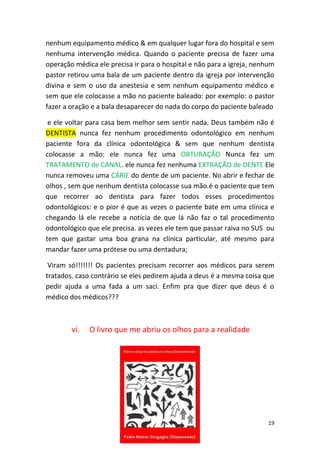 19
nenhum equipamento médico & em qualquer lugar fora do hospital e sem
nenhuma intervenção médica. Quando o paciente precisa de fazer uma
operação médica ele precisa ir para o hospital e não para a igreja, nenhum
pastor retirou uma bala de um paciente dentro da igreja por intervenção
divina e sem o uso da anestesia e sem nenhum equipamento médico e
sem que ele colocasse a mão no paciente baleado: por exemplo: o pastor
fazer a oração e a bala desaparecer do nada do corpo do paciente baleado
e ele voltar para casa bem melhor sem sentir nada. Deus também não é
DENTISTA nunca fez nenhum procedimento odontológico em nenhum
paciente fora da clínica odontológica & sem que nenhum dentista
colocasse a mão: ele nunca fez uma OBTURAÇÃO Nunca fez um
TRATAMENTO de CANAL. ele nunca fez nenhuma EXTRAÇÃO de DENTE Ele
nunca removeu uma CÁRIE do dente de um paciente. No abrir e fechar de
olhos , sem que nenhum dentista colocasse sua mão.é o paciente que tem
que recorrer ao dentista para fazer todos esses procedimentos
odontológicos: e o pior é que as vezes o paciente bate em uma clínica e
chegando lá ele recebe a notícia de que lá não faz o tal procedimento
odontológico que ele precisa. as vezes ele tem que passar raiva no SUS ou
tem que gastar uma boa grana na clínica particular, até mesmo para
mandar fazer uma prótese ou uma dentadura;
Viram só!!!!!!! Os pacientes precisam recorrer aos médicos para serem
tratados. caso contrário se eles pedirem ajuda a deus é a mesma coisa que
pedir ajuda a uma fada a um saci. Enfim pra que dizer que deus é o
médico dos médicos???
vi. O livro que me abriu os olhos para a realidade
 
