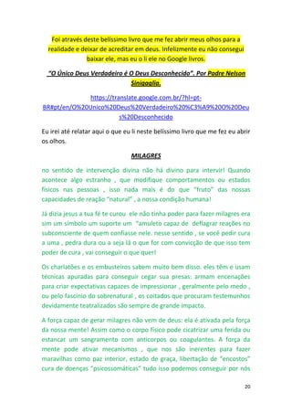 20
Foi através deste belíssimo livro que me fez abrir meus olhos para a
realidade e deixar de acreditar em deus. Infelizmente eu não consegui
baixar ele, mas eu o li ele no Google livros.
“O Único Deus Verdadeiro é O Deus Desconhecido”. Por Padre Nelson
Sinigaglia.
https://translate.google.com.br/?hl=pt-
BR#pt/en/O%20Unico%20Deus%20Verdadeiro%20%C3%A9%20O%20Deu
s%20Desconhecido
Eu irei até relatar aqui o que eu li neste belíssimo livro que me fez eu abrir
os olhos.
MILAGRES
no sentido de intervenção divina não há divino para intervir! Quando
acontece algo estranho , que modifique comportamentos ou estados
físicos nas pessoas , isso nada mais é do que “fruto” das nossas
capacidades de reação “natural” , a nossa condição humana!
Já dizia jesus a tua fé te curou ele não tinha poder para fazer milagres era
sim um símbolo um suporte um “amuleto capaz de deflagrar reações no
subconsciente de quem confiasse nele. nesse sentido , se você pedir cura
a uma , pedra dura ou a seja lá o que for com convicção de que isso tem
poder de cura , vai conseguir o que quer!
Os charlatões e os embusteiros sabem muito bem disso. eles têm e usam
técnicas apuradas para conseguir cegar sua presas: armam encenações
para criar expectativas capazes de impressionar , geralmente pelo medo ,
ou pelo fascínio do sobrenatural , os coitados que procuram testemunhos
devidamente teatralizados são sempre de grande impacto.
A força capaz de gerar milagres não vem de deus: ela é ativada pela força
da nossa mente! Assim como o corpo físico pode cicatrizar uma ferida ou
estancar um sangramento com anticorpos ou coagulantes. A força da
mente pode ativar mecanismos , que nos são inerentes para fazer
maravilhas como paz interior, estado de graça, libertação de “encostos”
cura de doenças “psicossomáticas” tudo isso podemos conseguir por nós
 