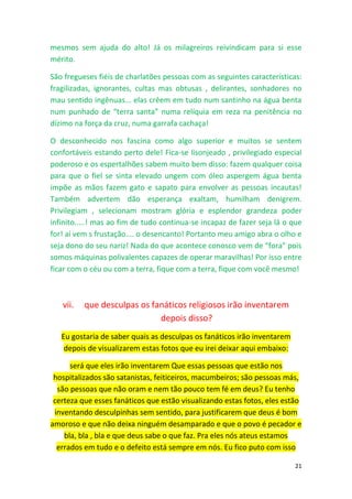 21
mesmos sem ajuda do alto! Já os milagreiros reivindicam para si esse
mérito.
São fregueses fiéis de charlatões pessoas com as seguintes características:
fragilizadas, ignorantes, cultas mas obtusas , delirantes, sonhadores no
mau sentido ingênuas... elas crêem em tudo num santinho na água benta
num punhado de “terra santa” numa relíquia em reza na penitência no
dízimo na força da cruz, numa garrafa cachaça!
O desconhecido nos fascina como algo superior e muitos se sentem
confortáveis estando perto dele! Fica-se lisonjeado , privilegiado especial
poderoso e os espertalhões sabem muito bem disso: fazem qualquer coisa
para que o fiel se sinta elevado ungem com óleo aspergem água benta
impõe as mãos fazem gato e sapato para envolver as pessoas incautas!
Também advertem dão esperança exaltam, humilham denigrem.
Privilegiam , selecionam mostram glória e esplendor grandeza poder
infinito.....! mas ao fim de tudo continua-se incapaz de fazer seja lá o que
for! aí vem s frustação.... o desencanto! Portanto meu amigo abra o olho e
seja dono do seu nariz! Nada do que acontece conosco vem de “fora” pois
somos máquinas polivalentes capazes de operar maravilhas! Por isso entre
ficar com o céu ou com a terra, fique com a terra, fique com você mesmo!
vii. que desculpas os fanáticos religiosos irão inventarem
depois disso?
Eu gostaria de saber quais as desculpas os fanáticos irão inventarem
depois de visualizarem estas fotos que eu irei deixar aqui embaixo:
será que eles irão inventarem Que essas pessoas que estão nos
hospitalizados são satanistas, feiticeiros, macumbeiros; são pessoas más,
são pessoas que não oram e nem tão pouco tem fé em deus? Eu tenho
certeza que esses fanáticos que estão visualizando estas fotos, eles estão
inventando desculpinhas sem sentido, para justificarem que deus é bom
amoroso e que não deixa ninguém desamparado e que o povo é pecador e
bla, bla , bla e que deus sabe o que faz. Pra eles nós ateus estamos
errados em tudo e o defeito está sempre em nós. Eu fico puto com isso
 