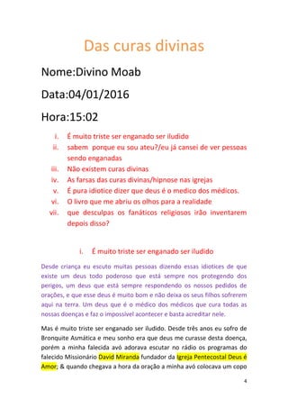 4
Das curas divinas
Nome:Divino Moab
Data:04/01/2016
Hora:15:02
i. É muito triste ser enganado ser iludido
ii. sabem porque eu sou ateu?/eu já cansei de ver pessoas
sendo enganadas
iii. Não existem curas divinas
iv. As farsas das curas divinas/hipnose nas igrejas
v. É pura idiotice dizer que deus é o medico dos médicos.
vi. O livro que me abriu os olhos para a realidade
vii. que desculpas os fanáticos religiosos irão inventarem
depois disso?
i. É muito triste ser enganado ser iludido
Desde criança eu escuto muitas pessoas dizendo essas idiotices de que
existe um deus todo poderoso que está sempre nos protegendo dos
perigos, um deus que está sempre respondendo os nossos pedidos de
orações, e que esse deus é muito bom e não deixa os seus filhos sofrerem
aqui na terra. Um deus que é o médico dos médicos que cura todas as
nossas doenças e faz o impossível acontecer e basta acreditar nele.
Mas é muito triste ser enganado ser iludido. Desde três anos eu sofro de
Bronquite Asmática e meu sonho era que deus me curasse desta doença,
porém a minha falecida avó adorava escutar no rádio os programas do
falecido Missionário David Miranda fundador da Igreja Pentecostal Deus é
Amor; & quando chegava a hora da oração a minha avó colocava um copo
 