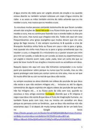 5
d´água encima do rádio para ser ungida através da oração e eu quando
estava doente eu também sempre colocava um copo d´água encima do
rádio e as vezes as mãos também encima do rádio achando que eu iria
receber a cura, mas nunca que eu recebia a cura.
Eu escutava muitas pessoas contando testemunho de que foram curados
através das orações de David Miranda e eu ficava triste que eu nunca que
recebia a cura, mas eu continuava fazendo isso e orando todos os dias pra
deus me curar, mas nunca que chegava este dia. Todos nós aqui em casa
frequentávamos uma igreja evangélica que muitos diziam que era uma
igreja de fogo mesmo. E nós sempre reuníamos lá & quando a crise de
Bronquite Asmática vinha forte eu ficava em casa e não ia para a igreja,
mas quando ela vinha mais fraca eu ia para a igreja acreditando que iria
receber a cura; e chegando lá a missionária ou o pastor oravam pra mim
pra mim ser curado, e nada de eu ser curado; as vezes eu experimentava o
sal ungido e mesmo assim nada ,nada ,nada, teve um certo dia que eu
parei de levar muita fé nas orações e mesmo assim eu acreditava em deus.
Naquela época nós aqui em casa não tínhamos computador e eu nunca
parei pra questionar sobre porque eu nunca que fui curado, mas eu não
quero prolongar este texto pra contar como eu virei ateu, mas eu sei que
foi muito difícil de eu cair na real de que deus não existe.
eu sempre escutava os ateus dizendo nos vídeos do youtube de que deus
não existe e que não existem milagres etc.... inclusive eu até lia alguns
comentários de alguns espíritas em alguns vídeos do youtube de que deus
não faz milagres etc.... e eu ficava puto da vida com isso, quando eu
escutava o meu amigo cearense Eustaquio dizendo que a fé religiosa é
cega e que deus não existe & que deus é fruto da imaginação humana , eu
também ficava puto com isso; mas eu insistia em acreditar em deus
porque eu pensava como os fanáticos , que se deus não existisse nós não
estaríamos aqui. E só depois de muito tempo depois de ler um belo livro
no Google livros
https://books.google.com.br/books?id=qClQBQAAQBAJ&printsec=frontco
ver&dq=o+unico+deus+verdadeiro+%C3%A9+o+deus&hl=pt-
BR&sa=X&ved=0CBwQ6AEwAGoVChMIg7vn8PyeyAIVAdWACh1ZqgxV#v=
 