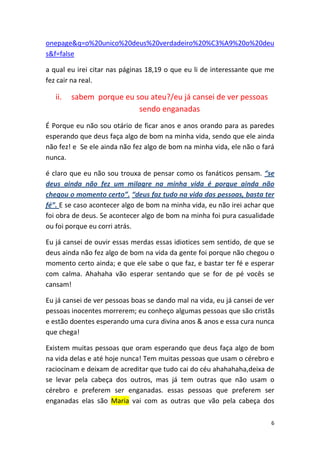 6
onepage&q=o%20unico%20deus%20verdadeiro%20%C3%A9%20o%20deu
s&f=false
a qual eu irei citar nas páginas 18,19 o que eu li de interessante que me
fez cair na real.
ii. sabem porque eu sou ateu?/eu já cansei de ver pessoas
sendo enganadas
É Porque eu não sou otário de ficar anos e anos orando para as paredes
esperando que deus faça algo de bom na minha vida, sendo que ele ainda
não fez! e Se ele ainda não fez algo de bom na minha vida, ele não o fará
nunca.
é claro que eu não sou trouxa de pensar como os fanáticos pensam. “se
deus ainda não fez um milagre na minha vida é porque ainda não
chegou o momento certo”. “deus faz tudo na vida das pessoas, basta ter
fé”. E se caso acontecer algo de bom na minha vida, eu não irei achar que
foi obra de deus. Se acontecer algo de bom na minha foi pura casualidade
ou foi porque eu corri atrás.
Eu já cansei de ouvir essas merdas essas idiotices sem sentido, de que se
deus ainda não fez algo de bom na vida da gente foi porque não chegou o
momento certo ainda; e que ele sabe o que faz, e bastar ter fé e esperar
com calma. Ahahaha vão esperar sentando que se for de pé vocês se
cansam!
Eu já cansei de ver pessoas boas se dando mal na vida, eu já cansei de ver
pessoas inocentes morrerem; eu conheço algumas pessoas que são cristãs
e estão doentes esperando uma cura divina anos & anos e essa cura nunca
que chega!
Existem muitas pessoas que oram esperando que deus faça algo de bom
na vida delas e até hoje nunca! Tem muitas pessoas que usam o cérebro e
raciocinam e deixam de acreditar que tudo cai do céu ahahahaha,deixa de
se levar pela cabeça dos outros, mas já tem outras que não usam o
cérebro e preferem ser enganadas. essas pessoas que preferem ser
enganadas elas são Maria vai com as outras que vão pela cabeça dos
 
