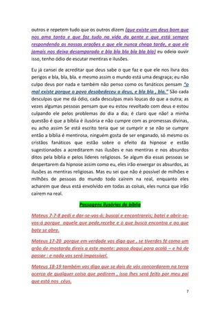 7
outros e repetem tudo que os outros dizem (que existe um deus bom que
nos ama tanto e que faz tudo na vida da gente e que está sempre
respondendo as nossas orações e que ele nunca chega tarde, e que ele
jamais nos deixa desamparado e bla bla bla bla bla bla) eu odeio ouvir
isso, tenho ódio de escutar mentiras e ilusões.
Eu já cansei de acreditar que deus sabe o que faz e que ele nos livra dos
perigos e bla, bla, bla. e mesmo assim o mundo está uma desgraça; eu não
culpo deus por nada e também não penso como os fanáticos pensam “o
mal existe porque o povo desobedeceu a deus, e bla bla , bla.” São cada
desculpas que me dá ódio, cada desculpas mais loucas do que a outra; as
vezes algumas pessoas pensam que eu estou revoltado com deus e estou
culpando ele pelos problemas do dia a dia; é claro que não! a minha
questão é que a bíblia é ilusória e não cumpre com as promessas divinas,
eu acho assim Se está escrito teria que se cumprir e se não se cumpre
então a bíblia é mentirosa, ninguém gosta de ser enganado, só mesmo os
cristãos fanáticos que estão sobre o efeito da hipnose e estão
sugestionados a acreditarem nas ilusões e nas mentiras e nos absurdos
ditos pela bíblia e pelos líderes religiosos. Se algum dia essas pessoas se
despertarem da hipnose assim como eu, eles irão enxergar os absurdos, as
ilusões as mentiras religiosas. Mas eu sei que não é possível de milhões e
milhões de pessoas do mundo todo caírem na real, enquanto eles
acharem que deus está envolvido em todas as coisas, eles nunca que irão
caírem na real.
Passagens ilusórias da bíblia
Mateus 7-7-8 pedi e dar-se-vos-á; buscai e encontrareis; batei e abrir-se-
vos-á porque aquele que pede,recebe e o que busca encontra e ao que
bate se abre.
Mateus 17-20 porque em verdade vos digo que , se tiverdes fé como um
grão de mostarda direis a este monte: passa daqui para acolá – e há de
passar : e nada vos será impossível.
Mateus 18-19 também vos digo que se dois de vós concordarem na terra
acerca de qualquer coisa que pedirem , isso lhes será feito por meu pai
que está nos céus.
 