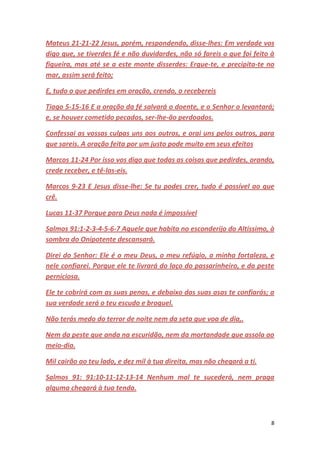 8
Mateus 21-21-22 Jesus, porém, respondendo, disse-lhes: Em verdade vos
digo que, se tiverdes fé e não duvidardes, não só fareis o que foi feito à
figueira, mas até se a este monte disserdes: Ergue-te, e precipita-te no
mar, assim será feito;
E, tudo o que pedirdes em oração, crendo, o recebereis
Tiago 5-15-16 E a oração da fé salvará o doente, e o Senhor o levantará;
e, se houver cometido pecados, ser-lhe-ão perdoados.
Confessai as vossas culpas uns aos outros, e orai uns pelos outros, para
que sareis. A oração feita por um justo pode muito em seus efeitos
Marcos 11-24 Por isso vos digo que todas as coisas que pedirdes, orando,
crede receber, e tê-las-eis.
Marcos 9-23 E Jesus disse-lhe: Se tu podes crer, tudo é possível ao que
crê.
Lucas 11-37 Porque para Deus nada é impossível
Salmos 91:1-2-3-4-5-6-7 Aquele que habita no esconderijo do Altíssimo, à
sombra do Onipotente descansará.
Direi do Senhor: Ele é o meu Deus, o meu refúgio, a minha fortaleza, e
nele confiarei. Porque ele te livrará do laço do passarinheiro, e da peste
perniciosa.
Ele te cobrirá com as suas penas, e debaixo das suas asas te confiarás; a
sua verdade será o teu escudo e broquel.
Não terás medo do terror de noite nem da seta que voa de dia,.
Nem da peste que anda na escuridão, nem da mortandade que assola ao
meio-dia.
Mil cairão ao teu lado, e dez mil à tua direita, mas não chegará a ti.
Salmos 91: 91:10-11-12-13-14 Nenhum mal te sucederá, nem praga
alguma chegará à tua tenda.
 