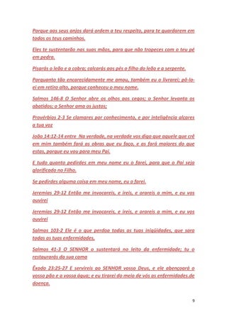 9
Porque aos seus anjos dará ordem a teu respeito, para te guardarem em
todos os teus caminhos.
Eles te sustentarão nas suas mãos, para que não tropeces com o teu pé
em pedra.
Pisarás o leão e a cobra; calcarás aos pés o filho do leão e a serpente.
Porquanto tão encarecidamente me amou, também eu o livrarei; pô-lo-
ei em retiro alto, porque conheceu o meu nome.
Salmos 146-8 O Senhor abre os olhos aos cegos; o Senhor levanta os
abatidos; o Senhor ama os justos;
Provérbios 2-3 Se clamares por conhecimento, e por inteligência alçares
a tua voz
João 14:12-14 entre Na verdade, na verdade vos digo que aquele que crê
em mim também fará as obras que eu faço, e as fará maiores do que
estas, porque eu vou para meu Pai.
E tudo quanto pedirdes em meu nome eu o farei, para que o Pai seja
glorificado no Filho.
Se pedirdes alguma coisa em meu nome, eu o farei.
Jeremias 29-12 Então me invocareis, e ireis, e orareis a mim, e eu vos
ouvirei
Jeremias 29-12 Então me invocareis, e ireis, e orareis a mim, e eu vos
ouvirei
Salmos 103-2 Ele é o que perdoa todas as tuas iniqüidades, que sara
todas as tuas enfermidades,
Salmos 41-3 O SENHOR o sustentará no leito da enfermidade; tu o
restaurarás da sua cama
Êxodo 23:25-27 E servireis ao SENHOR vosso Deus, e ele abençoará o
vosso pão e a vossa água; e eu tirarei do meio de vós as enfermidades.de
doença.
 
