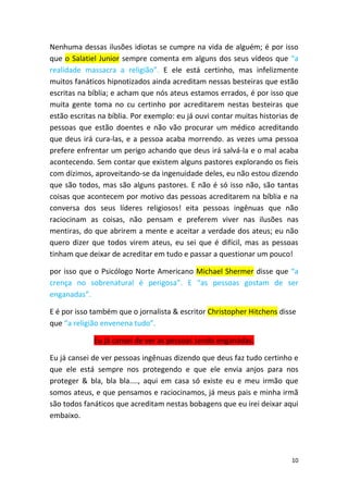 10
Nenhuma dessas ilusões idiotas se cumpre na vida de alguém; é por isso
que o Salatiel Junior sempre comenta em alguns dos seus vídeos que “a
realidade massacra a religião”. E ele está certinho, mas infelizmente
muitos fanáticos hipnotizados ainda acreditam nessas besteiras que estão
escritas na bíblia; e acham que nós ateus estamos errados, é por isso que
muita gente toma no cu certinho por acreditarem nestas besteiras que
estão escritas na bíblia. Por exemplo: eu já ouvi contar muitas historias de
pessoas que estão doentes e não vão procurar um médico acreditando
que deus irá cura-las, e a pessoa acaba morrendo. as vezes uma pessoa
prefere enfrentar um perigo achando que deus irá salvá-la e o mal acaba
acontecendo. Sem contar que existem alguns pastores explorando os fieis
com dízimos, aproveitando-se da ingenuidade deles, eu não estou dizendo
que são todos, mas são alguns pastores. E não é só isso não, são tantas
coisas que acontecem por motivo das pessoas acreditarem na bíblia e na
conversa dos seus líderes religiosos! eita pessoas ingênuas que não
raciocinam as coisas, não pensam e preferem viver nas ilusões nas
mentiras, do que abrirem a mente e aceitar a verdade dos ateus; eu não
quero dizer que todos virem ateus, eu sei que é difícil, mas as pessoas
tinham que deixar de acreditar em tudo e passar a questionar um pouco!
por isso que o Psicólogo Norte Americano Michael Shermer disse que “a
crença no sobrenatural é perigosa”. E “as pessoas gostam de ser
enganadas”.
E é por isso também que o jornalista & escritor Christopher Hitchens disse
que “a religião envenena tudo”.
Eu já cansei de ver as pessoas sendo enganadas.
Eu já cansei de ver pessoas ingênuas dizendo que deus faz tudo certinho e
que ele está sempre nos protegendo e que ele envia anjos para nos
proteger & bla, bla bla...., aqui em casa só existe eu e meu irmão que
somos ateus, e que pensamos e raciocinamos, já meus pais e minha irmã
são todos fanáticos que acreditam nestas bobagens que eu irei deixar aqui
embaixo.
 