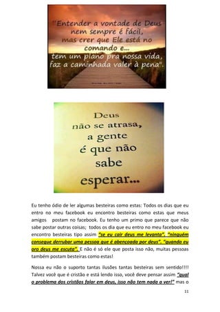 11
Eu tenho ódio de ler algumas besteiras como estas: Todos os dias que eu
entro no meu facebook eu encontro besteiras como estas que meus
amigos postam no facebook. Eu tenho um primo que parece que não
sabe postar outras coisas; todos os dia que eu entro no meu facebook eu
encontro besteiras tipo assim “se eu cair deus me levanta”. “ninguém
consegue derrubar uma pessoa que é abençoada por deus”. “quando eu
oro deus me escuta”. E não é só ele que posta isso não, muitas pessoas
também postam besteiras como estas!
Nossa eu não o suporto tantas ilusões tantas besteiras sem sentido!!!!
Talvez você que é cristão e está lendo isso, você deve pensar assim “qual
o problema dos cristãos falar em deus, isso não tem nada a ver!” mas o
 