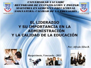 Page 1
UNIVERSIDAD YACAMBÚ
VICE RECTORADO DE INVESTIGACIÓN Y POSTGRADO
MAESTRIA EN GERENCIA EDUCACIONAL
ASIGNATURA: CALIDAD DE LA EDUCACIÓN
Por: Alfredo Silva R.
EL LIDERAZGO
Y SU IMPORTANCIA EN LA
ADMINISTRACIÓN
Y LA CALIDAD DE LA EDUCACIÓN
Barquisimeto, Venezuela - 2013
 