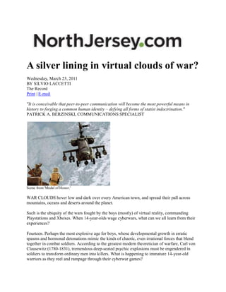 A silver lining in virtual clouds of war?
Wednesday, March 23, 2011
BY SILVIO LACCETTI
The Record
Print | E-mail

"It is conceivable that peer-to-peer communication will become the most powerful means in
history to forging a common human identity – defying all forms of statist indoctrination."
PATRICK A. BERZINSKI, COMMUNICATIONS SPECIALIST




Scene from 'Medal of Honor.'

WAR CLOUDS hover low and dark over every American town, and spread their pall across
mountains, oceans and deserts around the planet.

Such is the ubiquity of the wars fought by the boys (mostly) of virtual reality, commanding
Playstations and Xboxes. When 14-year-olds wage cyberwars, what can we all learn from their
experiences?

Fourteen. Perhaps the most explosive age for boys, whose developmental growth in erratic
spasms and hormonal detonations mimic the kinds of chaotic, even irrational forces that blend
together in combat soldiers. According to the greatest modern theoretician of warfare, Carl von
Clausewitz (1780-1831), tremendous deep-seated psychic explosions must be engendered in
soldiers to transform ordinary men into killers. What is happening to immature 14-year-old
warriors as they reel and rampage through their cyberwar games?
 