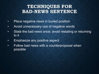 TECHNIQUES FOR
BAD-NEWS SENTENCE
• Place negative news in buried position
• Avoid unnecessary use of negative words
• State the bad news once; avoid restating or returning
to it
• Emphasize any positive aspect
• Follow bad news with a counterproposal when
possible
 