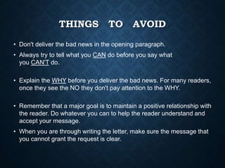 THINGS TO AVOID
• Don't deliver the bad news in the opening paragraph.
• Always try to tell what you CAN do before you say what
you CAN'T do.
• Explain the WHY before you deliver the bad news. For many readers,
once they see the NO they don't pay attention to the WHY.
• Remember that a major goal is to maintain a positive relationship with
the reader. Do whatever you can to help the reader understand and
accept your message.
• When you are through writing the letter, make sure the message that
you cannot grant the request is clear.
 