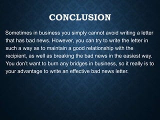 CONCLUSION
Sometimes in business you simply cannot avoid writing a letter
that has bad news. However, you can try to write the letter in
such a way as to maintain a good relationship with the
recipient, as well as breaking the bad news in the easiest way.
You don’t want to burn any bridges in business, so it really is to
your advantage to write an effective bad news letter.
 