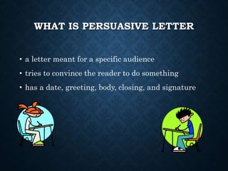 WHAT IS PERSUASIVE LETTER
• a letter meant for a specific audience
• tries to convince the reader to do something
• has a date, greeting, body, closing, and signature
 
