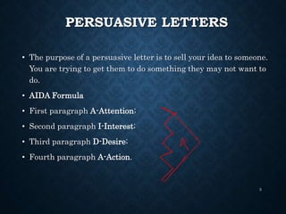 PERSUASIVE LETTERS
• The purpose of a persuasive letter is to sell your idea to someone.
You are trying to get them to do something they may not want to
do.
• AIDA Formula
• First paragraph A-Attention;
• Second paragraph I-Interest;
• Third paragraph D-Desire;
• Fourth paragraph A-Action.
3
 