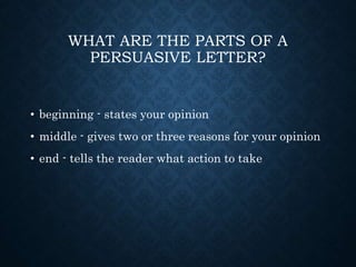 WHAT ARE THE PARTS OF A
PERSUASIVE LETTER?
• beginning - states your opinion
• middle - gives two or three reasons for your opinion
• end - tells the reader what action to take
 