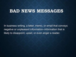 BAD NEWS MESSAGES
In business writing, a letter, memo, or email that conveys
negative or unpleasant information--information that is
likely to disappoint, upset, or even anger a reader.
 
