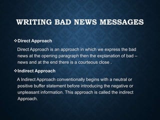 WRITING BAD NEWS MESSAGES
Direct Approach
Direct Approach is an approach in which we express the bad
news at the opening paragraph then the explanation of bad –
news and at the end there is a courteous close .
Indirect Approach
A Indirect Approach conventionally begins with a neutral or
positive buffer statement before introducing the negative or
unpleasant information. This approach is called the indirect
Approach.
 