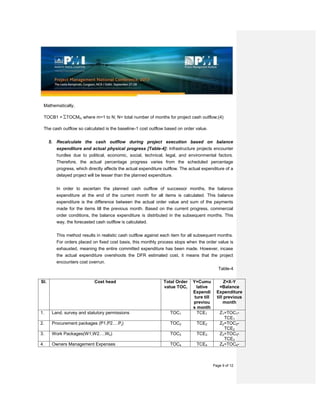 Page 9 of 12
Mathematically,
TOCB1 = TOCMm where m=1 to N; N= total number of months for project cash outflow;(4)
The cash outflow so calculated is the baseline-1 cost outflow based on order value.
5. Recalculate the cash outflow during project execution based on balance
expenditure and actual physical progress [Table-4]: Infrastructure projects encounter
hurdles due to political, economic, social, technical, legal, and environmental factors.
Therefore, the actual percentage progress varies from the scheduled percentage
progress, which directly affects the actual expenditure outflow. The actual expenditure of a
delayed project will be lesser than the planned expenditure.
In order to ascertain the planned cash outflow of successor months, the balance
expenditure at the end of the current month for all items is calculated. This balance
expenditure is the difference between the actual order value and sum of the payments
made for the items till the previous month. Based on the current progress, commercial
order conditions, the balance expenditure is distributed in the subsequent months. This
way, the forecasted cash outflow is calculated.
This method results in realistic cash outflow against each item for all subsequent months.
For orders placed on fixed cost basis, this monthly process stops when the order value is
exhausted, meaning the entire committed expenditure has been made. However, incase
the actual expenditure overshoots the DFR estimated cost, it means that the project
encounters cost overrun.
Table-4
Sl. Cost head Total Order
value TOCi
Y=Cumu
lative
Expendi
ture till
previou
s month
Z=X-Y
=Balance
Expenditure
till previous
month
1. Land, survey and statutory permissions TOC1 TCE1 Z1=TOC1-
TCE1
2. Procurement packages (P1,P2….Pj) TOC2 TCE2 Z2=TOC2-
TCE2
3. Work Packages(W1,W2….Wk) TOC3 TCE3 Z3=TOC3-
TCE3
4. Owners Management Expenses TOC4 TCE4 Z4=TOC4-
 