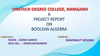 A
PROJECT REPORT
ON
BOOLEAN ALGEBRA
GUIDED BY…
SWAPNAJIT MISHRA
UNIITECH DEGREE COLLEGE, NAYAGARH
SUBMITTED BY…
NAME: - ASIMA SAHOO
ROLL NO. : - 2002010670240034
 