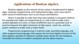 Applications of Boolean algebra
Boolean algebra as the calculus of two values is fundamental to digital
logic, computer programming, and mathematical logic, and is also used in
other areas of mathematics such as set theory and statistics.
Now it is possible to code more than two symbols in any given medium.
For example one might use respectively 0,1,2, and 3 volts to code a four
symbol alphabet on a wire, or holes of different sizes in a punched card. In
practice however the tight constraints of high speed , small size, and low
power combine to make noise a major factor.
Programmers programming in machine code, assembly language, and
other programming languages that expose the low level digital structure of the
data registers operate on whatever symbols were chosen for the hardware,
invariably bit vectors in modern computers for the above reasons.
 