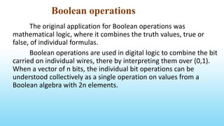 Boolean operations
The original application for Boolean operations was
mathematical logic, where it combines the truth values, true or
false, of individual formulas.
Boolean operations are used in digital logic to combine the bit
carried on individual wires, there by interpreting them over (0,1).
When a vector of n bits, the individual bit operations can be
understood collectively as a single operation on values from a
Boolean algebra with 2n elements.
 