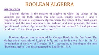 BOOLEAN ALGEBRA
INTRODUCTION
Boolean algebra is the subarea of algebra in which the values of the
variables are the truth values true and false, usually denoted 1 and 0
respectively. Instead of elementary algebra where the values of the variables are
numbers, and the main operations are addition and multiplication, the main
operations of Boolean algebra are the conjunction and denoted ˄, the disjunction
or , denoted ˅, and the negation not, denoted ̚.
Boolean algebra was introduced by George Boole in his first book The
Mathematical Analysis of Logic (1847), and set forth more fully in his An
Investigation of the laws of Thought (1854). According to Huntington the term
“Boolean algebra” was first suggested by Sheffer in 1913.
 