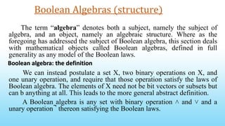 Boolean Algebras (structure)
The term “algebra” denotes both a subject, namely the subject of
algebra, and an object, namely an algebraic structure. Where as the
foregoing has addressed the subject of Boolean algebra, this section deals
with mathematical objects called Boolean algebras, defined in full
generality as any model of the Boolean laws.
We can instead postulate a set X, two binary operations on X, and
one unary operation, and require that those operation satisfy the laws of
Boolean algebra. The elements of X need not be bit vectors or subsets but
can b anything at all. This leads to the more general abstract definition.
A Boolean algebra is any set with binary operation ˄ and ˅ and a
unary operation ̚ thereon satisfying the Boolean laws.
Boolean algebra: the definition
 