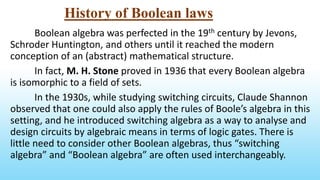 History of Boolean laws
Boolean algebra was perfected in the 19th century by Jevons,
Schroder Huntington, and others until it reached the modern
conception of an (abstract) mathematical structure.
In fact, M. H. Stone proved in 1936 that every Boolean algebra
is isomorphic to a field of sets.
In the 1930s, while studying switching circuits, Claude Shannon
observed that one could also apply the rules of Boole’s algebra in this
setting, and he introduced switching algebra as a way to analyse and
design circuits by algebraic means in terms of logic gates. There is
little need to consider other Boolean algebras, thus “switching
algebra” and “Boolean algebra” are often used interchangeably.
 