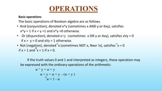 OPERATIONS
Basic operations
The basic operations of Boolean algebra are as follows.
• And (conjunction), denoted x^y (sometimes x AND y or Kxy), satisfies
x^y = 1 if x = y =1 and x^y =0 otherwise.
• Or (disjunction), denoted x˅y (sometimes x OR y or Axy), satisfies xVy = 0
if x = y = 0 and xVy = 1 otherwise.
• Not (negation), denoted ̚ x (sometimes NOT x, Nxor !x), satisfies ̚ x = 0
if x = 1 and ̚̚ x = 1 if x = 0.
If the truth values 0 and 1 and interpreted as integers, these operation may
be expressed with the ordinary operations of the arithmetic:
ϰ ^ y = ϰ × y
ϰ ˅ y = ϰ + y – (ϰ × y )
̚ ϰ = 1 - ϰ
 