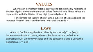 VALUES
Where as in elementary algebra expressions denote mainly numbers, in
Boolean algebra they denote the truth values false and true. These values are
represented with the bits (or binary digits), namely 0 and 1.
For example the subsets of a set E: to a subset F of E is associated the
indicator function that takes the value 1 on F and 0 outside F.
LAWS
A law of Boolean algebra is an identity such as xv(y˅z) = (xvy)vz
between two Boolean terms, where a Boolean term is defind as an
expression built up from variables and the constants 0 and 1 using the
operations ˄, ˅, and ̚ .
 