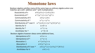 Monotone laws
Boolean algebra satisfies many of the same laws as ordinary algebra when one
matches up v with addition and ^ with multiplication.
Associativity of v x V ( y V z ) = ( x V y ) V z
Associativity of ^ x ^ ( y ^ z ) = ( x ^ y) ^ z
Commutativity of V x V y = y V x
Commutativity of ^ x ^ y = y ^ x
Distributivity of ^ over V x ^ ( y V z ) = ( x ^ y ) V ( x^ z )
Identity for V x v 0 = x
Identity for ^ x ^ 1 = x
Annihilator for ^ x ^ 0 = 0
Boolean algebra however obeys some additional laws,
Idempotence of V x V x = x
Idempotence of ^ x ^ x = x
Absorption 1 x ^ ( x V y ) = x
Absorption 2 x V ( x ^ y ) = x
Distributivity of V over ^ x V ( y ^ z ) = ( x V y ) ^ ( X V z )
Annihilator for V x V 1 = 1
 