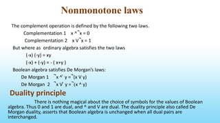 Nonmonotone laws
The complement operation is defined by the following two laws.
Complementation 1 x ^ ̚ x = 0
Complementation 2 x V ̚ x = 1
But where as ordinary algebra satisfies the two laws
(-x) (-y) = xy
(-x) + (-y) = - ( x+y )
Boolean algebra satisfies De Morgan’s laws:
De Morgan 1 ̚ x ^ ̚ y = ̚ (x V y)
De Morgan 2 ̚ x V ̚ y = ̚ (x ^ y)
Duality principle
There is nothing magical about the choice of symbols for the values of Boolean
algebra. Thus 0 and 1 are dual, and ^ and V are dual. The duality principle also called De
Morgan duality, asserts that Boolean algebra is unchanged when all dual pairs are
interchanged.
 