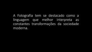 A Fotografia tem se destacado como a
linguagem que melhor interpreta as
constantes transformações da sociedade
moderna.
 