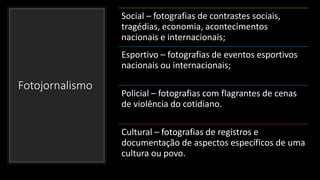 Fotojornalismo
Social – fotografias de contrastes sociais,
tragédias, economia, acontecimentos
nacionais e internacionais;
Esportivo – fotografias de eventos esportivos
nacionais ou internacionais;
Policial – fotografias com flagrantes de cenas
de violência do cotidiano.
Cultural – fotografias de registros e
documentação de aspectos específicos de uma
cultura ou povo.
 
