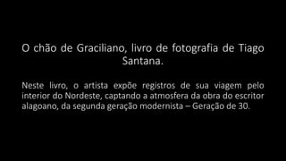 O chão de Graciliano, livro de fotografia de Tiago
Santana.
Neste livro, o artista expõe registros de sua viagem pelo
interior do Nordeste, captando a atmosfera da obra do escritor
alagoano, da segunda geração modernista – Geração de 30.
 