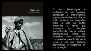 O livro homenageia o
centenário de Luiz Gonzaga,
compositor e instrumentista
popular, conhecido como Rei do
baião. A obra traz fotografias
sobre a vida no sertão
nordestino e textos que
abrangem os principais
momentos da vida do músico,
constituindo-se como um
inventário que possibilita
compreender quem foi ele, onde
viveu e em que contexto
desenvolveu a excelência de
sua produção.
 
