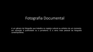 Fotografia Documental
é um gênero da fotografia que trabalha no registro cultural ou artístico de um momento,
em oposição à publicidade ou o jornalismo. É o ramo mais pessoal da fotografia
contemporânea.
 
