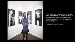 “Para mí esto no es un trabajo”, afirma el ganador
de un Premio Pulitzer. “Mi vida está atravesada por
atravesada por la fotografía documental. Yo vivo,
respiro, organizo mi día a día y mis vacaciones en
base a la fotografía.”
Rodrigo Abb, fotógrafo argentino
 