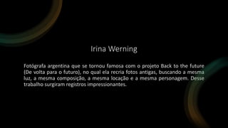 Irina Werning
Fotógrafa argentina que se tornou famosa com o projeto Back to the future
(De volta para o futuro), no qual ela recria fotos antigas, buscando a mesma
luz, a mesma composição, a mesma locação e a mesma personagem. Desse
trabalho surgiram registros impressionantes.
 
