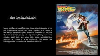 Intertextualidade
Marty McFly é um adolescente típico americano dos anos
80. Acidentalmente ele viaja para 1955 em uma máquina
do tempo inventada pelo cientista maluco Dr. Brown.
Durante sua incrível viagem ao passado, Marty tem como
missão fazer com que seus pais, ainda adolescentes,
possam se conhecer e se apaixonar. Só assim, ele
conseguirá ter uma chance de voltar ao futuro.
 