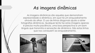 As imagens dinâmicas
As imagens dinâmicas são aquelas que demonstram
expressividade e dinâmica, em que há um enquadramento
através do olhar. O uso de linhas diagonais ajuda a obter
fotografias dinâmicas. Qualquer lente faz estas imagens apenas
é preciso muita paciência, uma boa perspectiva e um bom
ângulo que transmita a sensação de dinâmica. São estas linhas
que nos conduzem ao enquadramento.
 