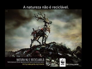 A natureza não é reciclável.
 