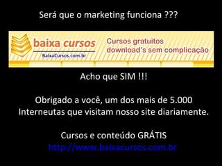 Será que o marketing funciona ???
Acho que SIM !!!
Obrigado a você, um dos mais de 5.000
Interneutas que visitam nosso site diariamente.
Cursos e conteúdo GRÁTIS
http://www.baixacursos.com.br
 